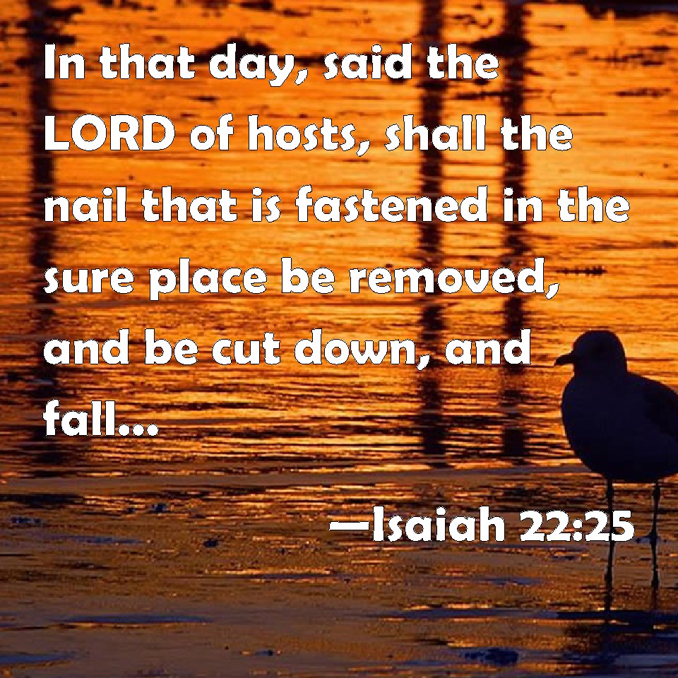 Isaiah 22:25 In That Day, Said The Lord Of Hosts, Shall The Nail That Is  Fastened In The Sure Place Be Removed, And Be Cut Down, And Fall; And The  Burden That