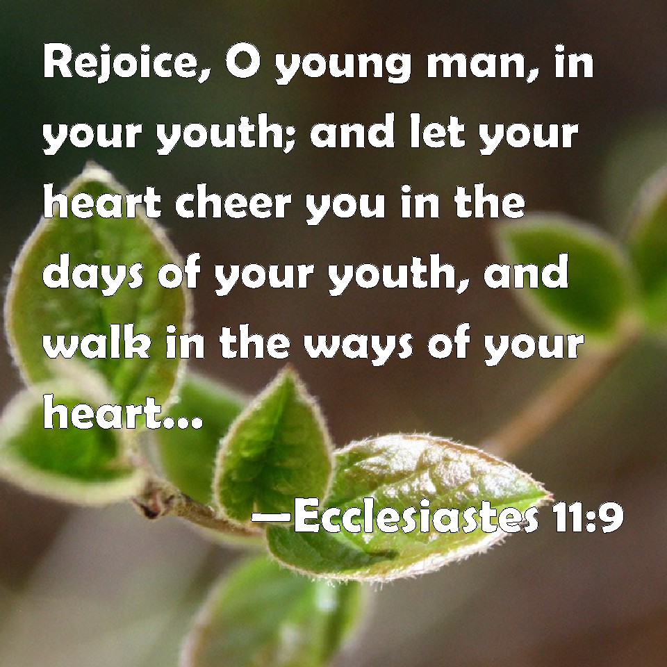 Ecclesiastes 11:9 Rejoice, O Young Man, In Your Youth; And Let Your Heart  Cheer You In The Days Of Your Youth, And Walk In The Ways Of Your Heart,  And In The