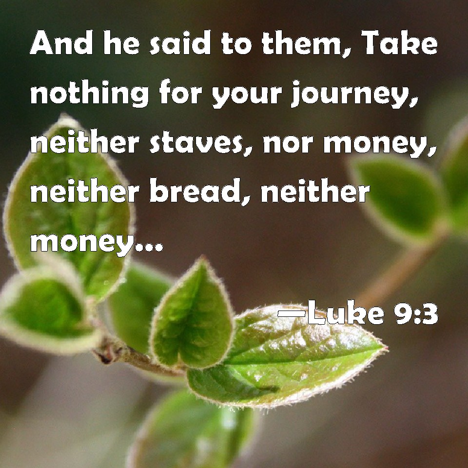 Luke 9:3 And he said to them, Take nothing for your journey, neither  staves, nor money, neither bread, neither money; neither have two coats  apiece.