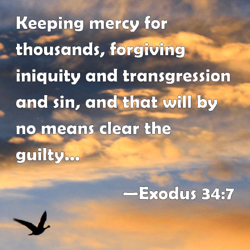 Exodus 34:7 Keeping mercy for thousands, forgiving iniquity and transgression and sin, and that will by no means clear the guilty; visiting the iniquity of the fathers on the children, and on the childrens children, to the third and to the fourth gen