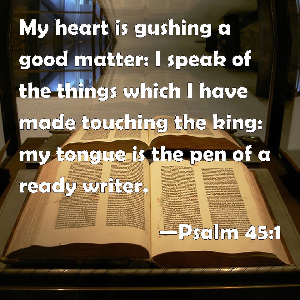 Psalm 45:1 My Heart Is Gushing A Good Matter: I Speak Of The Things Which I  Have Made Touching The King: My Tongue Is The Pen Of A Ready Writer.