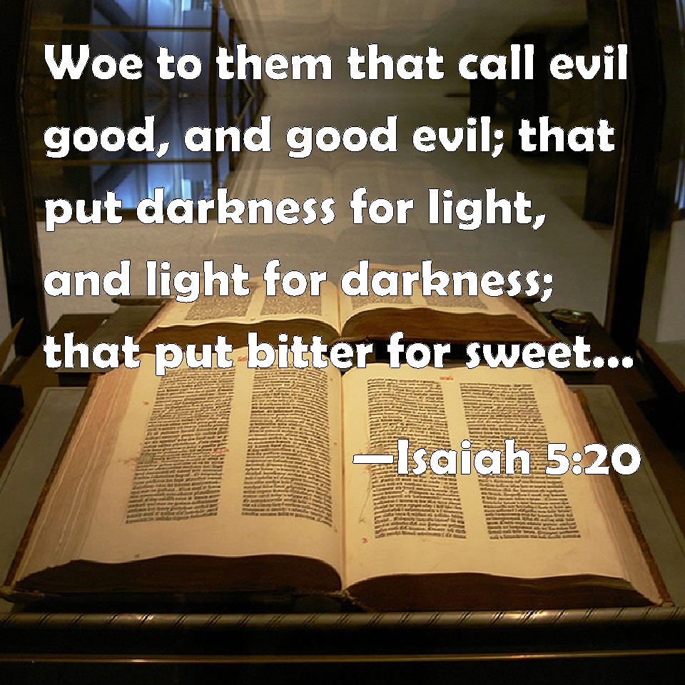 Isaiah 5:20 Woe to them that call evil good, and good evil; that put  darkness for light, and light for darkness; that put bitter for sweet, and  sweet for bitter!