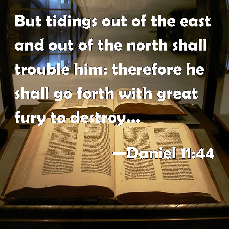 Daniel 11:44 But tidings out of the east and out of the north shall trouble  him: therefore he shall go forth with great fury to destroy, and utterly to  make away many.