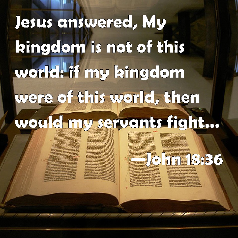 John 18:36 Jesus answered, My kingdom is not of this world; if it were, My  servants would fight to prevent My arrest by the Jews. But now My kingdom  is not of