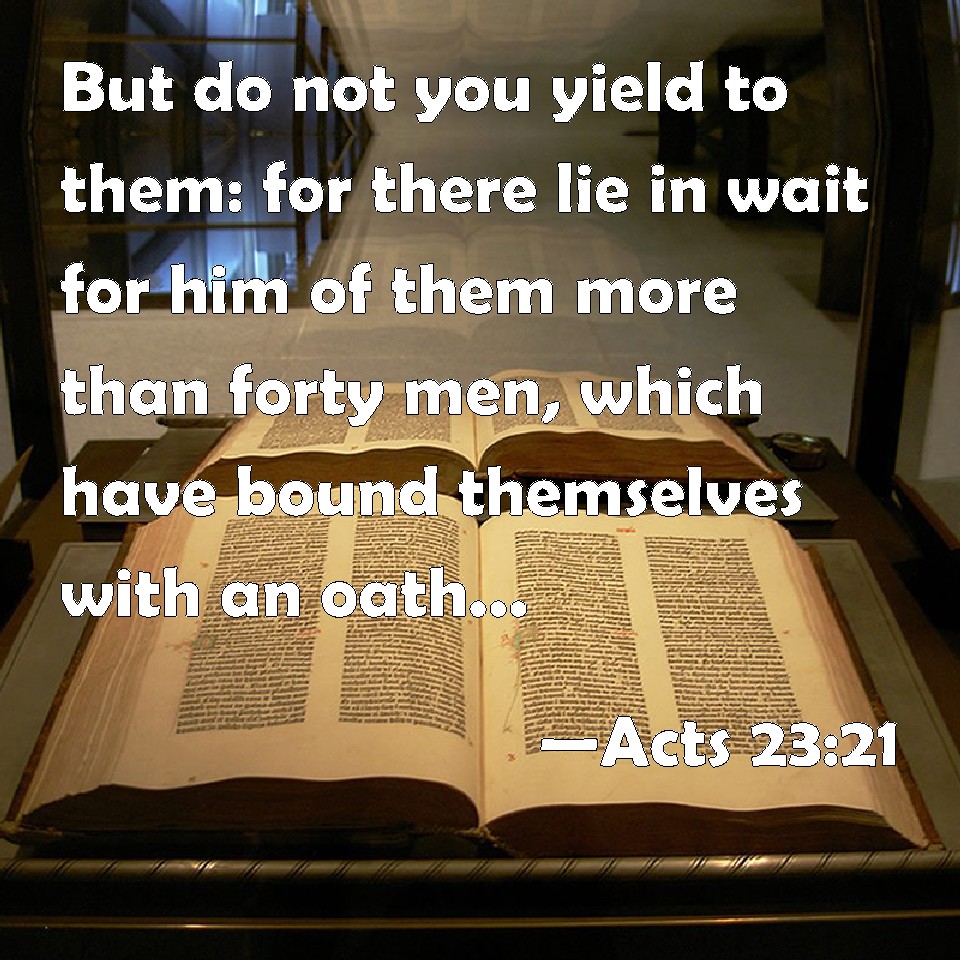 Acts 23:21 But do not you yield to them: for there lie in wait for him of  them more than forty men, which have bound themselves with an oath, that  they will