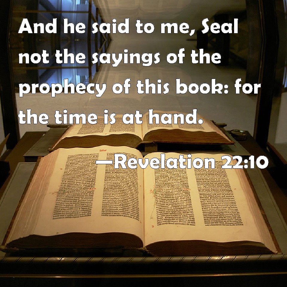 Revelation 22:10 And he said to me, Seal not the sayings of the prophecy of  this book: for the time is at hand.