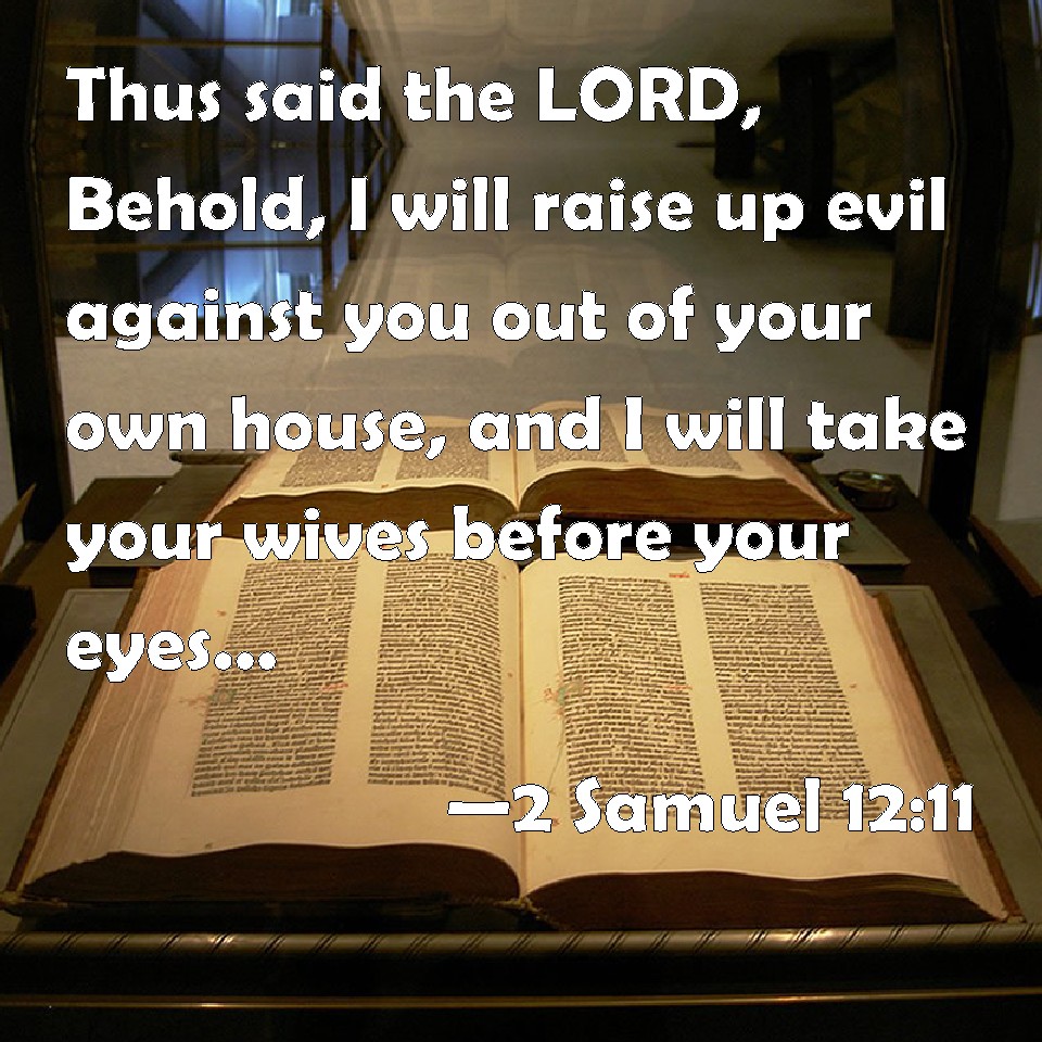 2 Samuel 12:11 Thus said the LORD, Behold, I will raise up evil against you  out of your own house, and I will take your wives before your eyes, and  give them