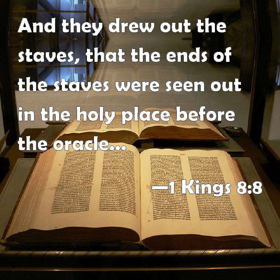 1 Kings 8:8 And they drew out the staves, that the ends of the staves were  seen out in the holy place before the oracle, and they were not seen  without: and