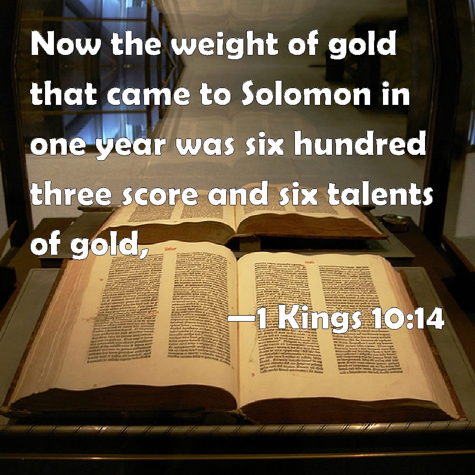 1 Kings 10:14 Now the weight of gold that came to Solomon in one year was  six hundred three score and six talents of gold,